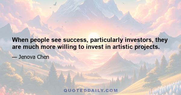 When people see success, particularly investors, they are much more willing to invest in artistic projects.