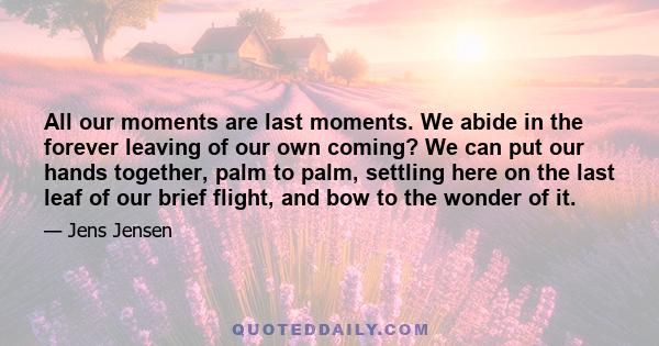 All our moments are last moments. We abide in the forever leaving of our own coming? We can put our hands together, palm to palm, settling here on the last leaf of our brief flight, and bow to the wonder of it.