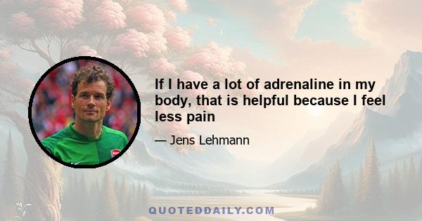 If I have a lot of adrenaline in my body, that is helpful because I feel less pain