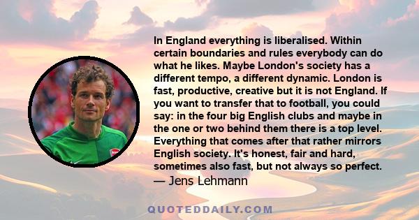 In England everything is liberalised. Within certain boundaries and rules everybody can do what he likes. Maybe London's society has a different tempo, a different dynamic. London is fast, productive, creative but it is 