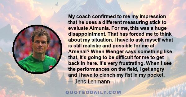 My coach confirmed to me my impression that he uses a different measuring stick to evaluate Almunia. For me, this was a huge disappointment. That has forced me to think about my situation. I have to ask myself what is