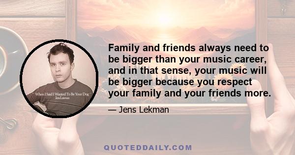 Family and friends always need to be bigger than your music career, and in that sense, your music will be bigger because you respect your family and your friends more.