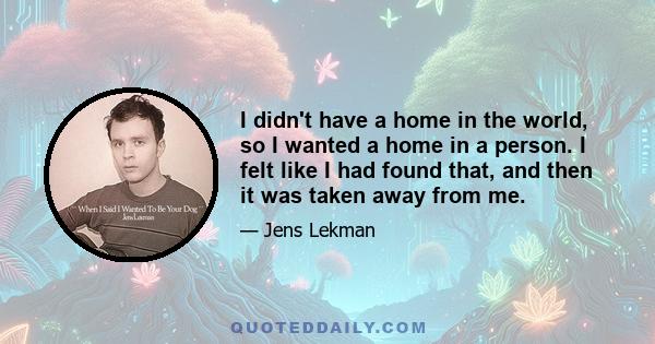 I didn't have a home in the world, so I wanted a home in a person. I felt like I had found that, and then it was taken away from me.