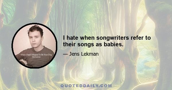 I hate when songwriters refer to their songs as babies.