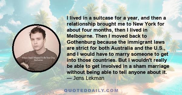 I lived in a suitcase for a year, and then a relationship brought me to New York for about four months, then I lived in Melbourne. Then I moved back to Gothenburg because the immigrant laws are strict for both Australia 