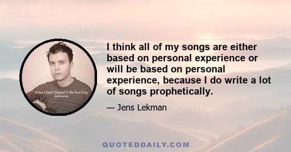 I think all of my songs are either based on personal experience or will be based on personal experience, because I do write a lot of songs prophetically.