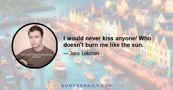 I would never kiss anyone/ Who doesn't burn me like the sun.