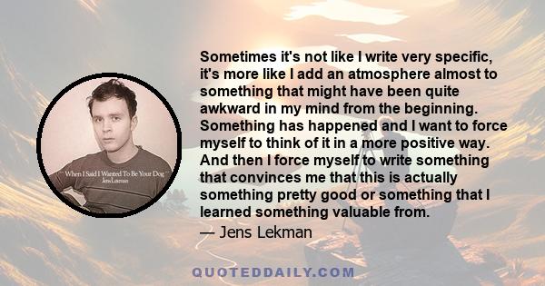 Sometimes it's not like I write very specific, it's more like I add an atmosphere almost to something that might have been quite awkward in my mind from the beginning. Something has happened and I want to force myself