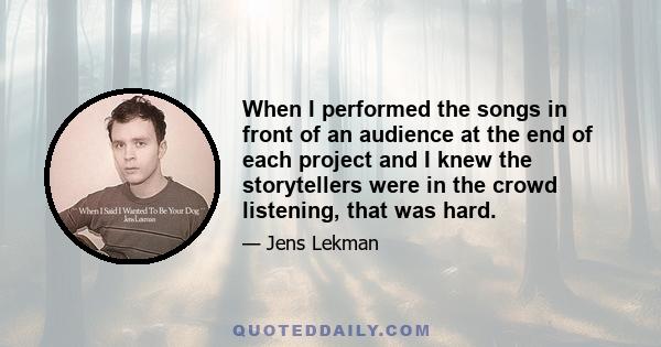 When I performed the songs in front of an audience at the end of each project and I knew the storytellers were in the crowd listening, that was hard.