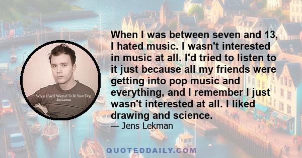 When I was between seven and 13, I hated music. I wasn't interested in music at all. I'd tried to listen to it just because all my friends were getting into pop music and everything, and I remember I just wasn't