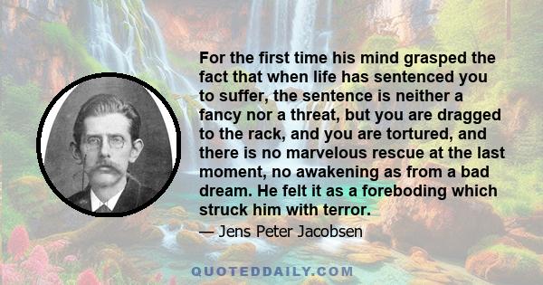 For the first time his mind grasped the fact that when life has sentenced you to suffer, the sentence is neither a fancy nor a threat, but you are dragged to the rack, and you are tortured, and there is no marvelous