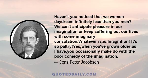 Haven't you noticed that we women daydream infinitely less than you men? We can't anticipate pleasure in our imagination or keep suffering out our lives with some imaginary consolation.Whatever is,is.Imagintion! It's so 