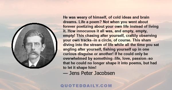 He was weary of himself, of cold ideas and brain dreams. Life a poem? Not when you went about forever poetizing about your own life instead of living it. How innocuous it all was, and empty, empty, empty! This chasing