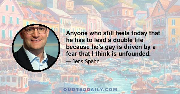 Anyone who still feels today that he has to lead a double life because he's gay is driven by a fear that I think is unfounded.