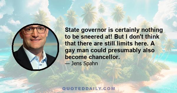 State governor is certainly nothing to be sneered at! But I don't think that there are still limits here. A gay man could presumably also become chancellor.