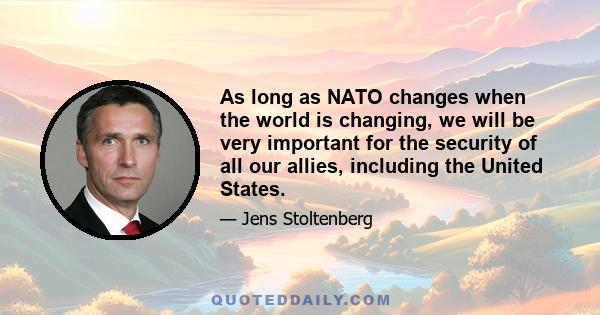 As long as NATO changes when the world is changing, we will be very important for the security of all our allies, including the United States.