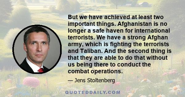 But we have achieved at least two important things. Afghanistan is no longer a safe haven for international terrorists. We have a strong Afghan army, which is fighting the terrorists and Taliban. And the second thing is 