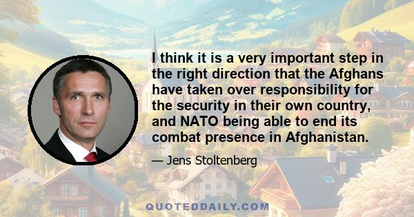 I think it is a very important step in the right direction that the Afghans have taken over responsibility for the security in their own country, and NATO being able to end its combat presence in Afghanistan.