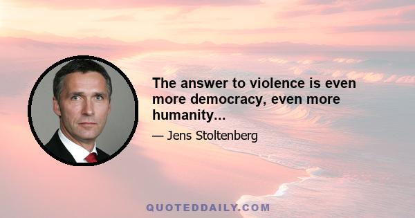 The answer to violence is even more democracy, even more humanity...