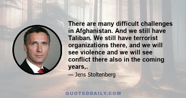 There are many difficult challenges in Afghanistan. And we still have Taliban. We still have terrorist organizations there, and we will see violence and we will see conflict there also in the coming years,.