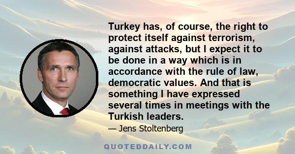 Turkey has, of course, the right to protect itself against terrorism, against attacks, but I expect it to be done in a way which is in accordance with the rule of law, democratic values. And that is something I have