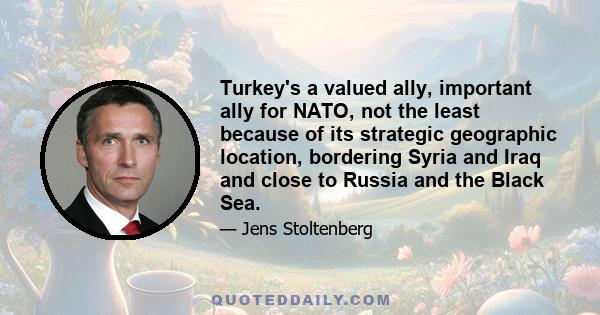 Turkey's a valued ally, important ally for NATO, not the least because of its strategic geographic location, bordering Syria and Iraq and close to Russia and the Black Sea.