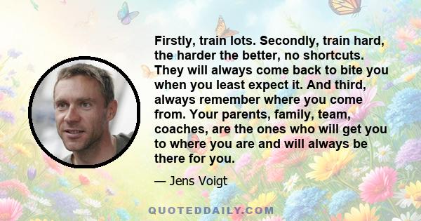 Firstly, train lots. Secondly, train hard, the harder the better, no shortcuts. They will always come back to bite you when you least expect it. And third, always remember where you come from. Your parents, family,