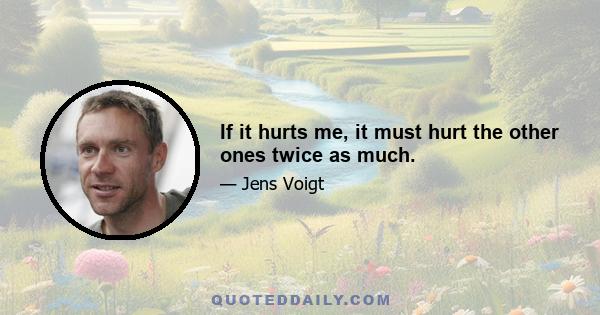 If it hurts me, it must hurt the other ones twice as much.