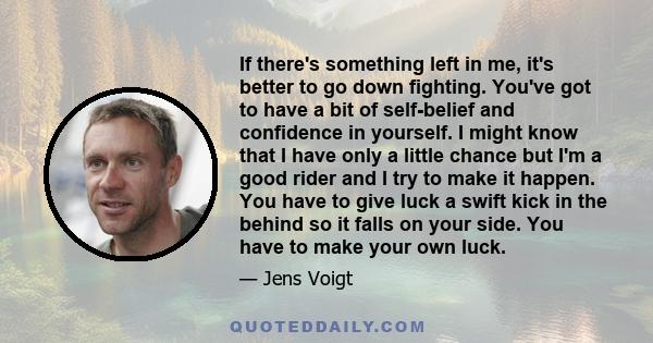 If there's something left in me, it's better to go down fighting. You've got to have a bit of self-belief and confidence in yourself. I might know that I have only a little chance but I'm a good rider and I try to make