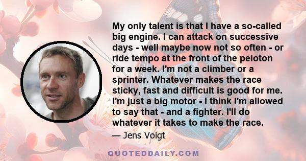 My only talent is that I have a so-called big engine. I can attack on successive days - well maybe now not so often - or ride tempo at the front of the peloton for a week. I'm not a climber or a sprinter. Whatever makes 