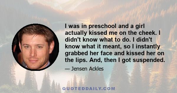 I was in preschool and a girl actually kissed me on the cheek. I didn't know what to do. I didn't know what it meant, so I instantly grabbed her face and kissed her on the lips. And, then I got suspended.