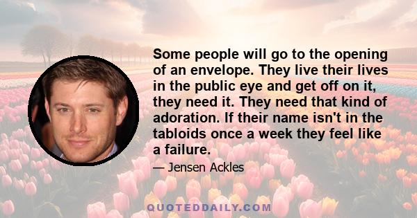 Some people will go to the opening of an envelope. They live their lives in the public eye and get off on it, they need it. They need that kind of adoration. If their name isn't in the tabloids once a week they feel