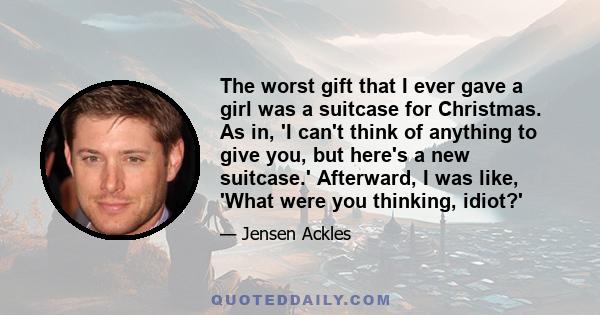 The worst gift that I ever gave a girl was a suitcase for Christmas. As in, 'I can't think of anything to give you, but here's a new suitcase.' Afterward, I was like, 'What were you thinking, idiot?'