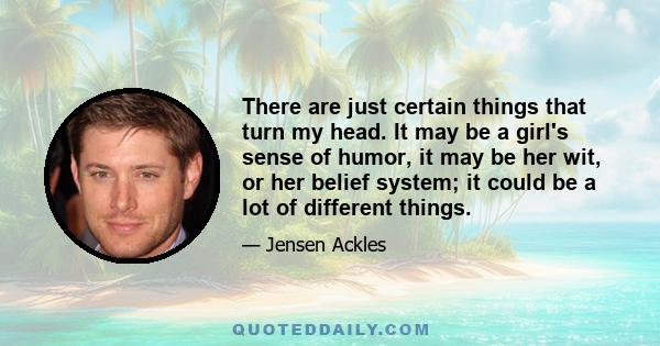 There are just certain things that turn my head. It may be a girl's sense of humor, it may be her wit, or her belief system; it could be a lot of different things.