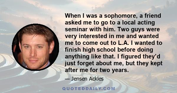 When I was a sophomore, a friend asked me to go to a local acting seminar with him. Two guys were very interested in me and wanted me to come out to L.A. I wanted to finish high school before doing anything like that. I 