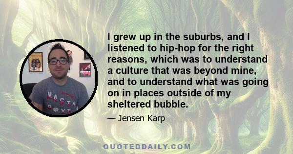 I grew up in the suburbs, and I listened to hip-hop for the right reasons, which was to understand a culture that was beyond mine, and to understand what was going on in places outside of my sheltered bubble.