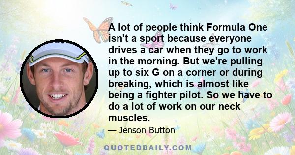 A lot of people think Formula One isn't a sport because everyone drives a car when they go to work in the morning. But we're pulling up to six G on a corner or during breaking, which is almost like being a fighter