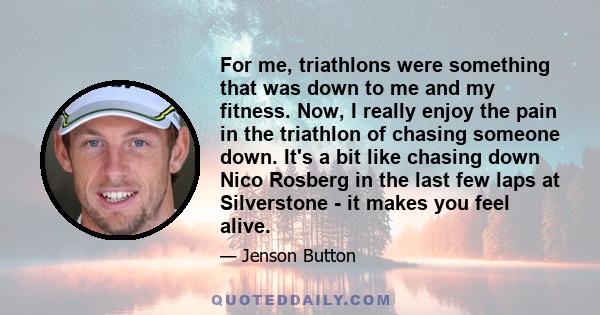 For me, triathlons were something that was down to me and my fitness. Now, I really enjoy the pain in the triathlon of chasing someone down. It's a bit like chasing down Nico Rosberg in the last few laps at Silverstone