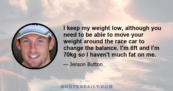 I keep my weight low, although you need to be able to move your weight around the race car to change the balance. I'm 6ft and I'm 70kg so I haven't much fat on me.