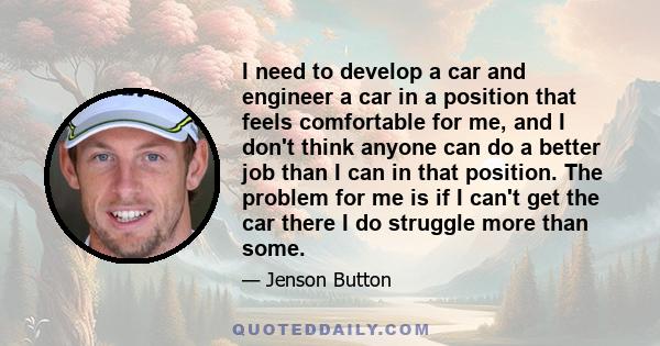 I need to develop a car and engineer a car in a position that feels comfortable for me, and I don't think anyone can do a better job than I can in that position. The problem for me is if I can't get the car there I do