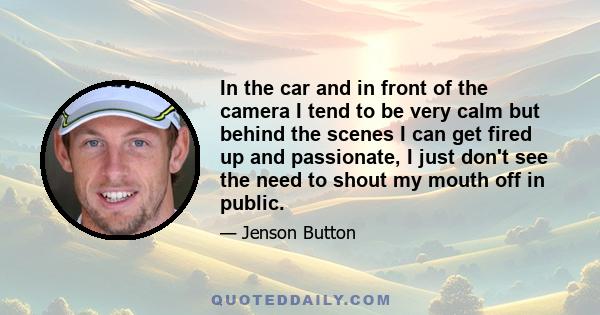 In the car and in front of the camera I tend to be very calm but behind the scenes I can get fired up and passionate, I just don't see the need to shout my mouth off in public.