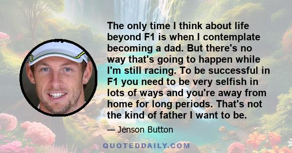 The only time I think about life beyond F1 is when I contemplate becoming a dad. But there's no way that's going to happen while I'm still racing. To be successful in F1 you need to be very selfish in lots of ways and