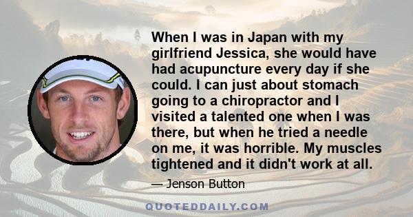 When I was in Japan with my girlfriend Jessica, she would have had acupuncture every day if she could. I can just about stomach going to a chiropractor and I visited a talented one when I was there, but when he tried a