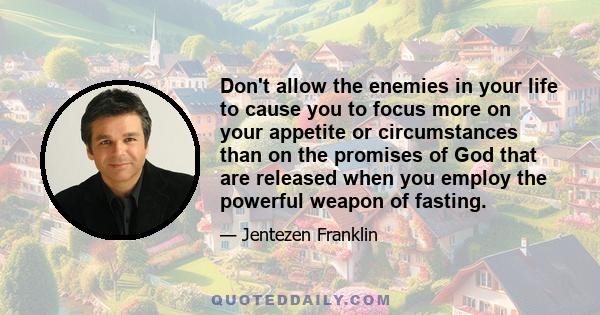 Don't allow the enemies in your life to cause you to focus more on your appetite or circumstances than on the promises of God that are released when you employ the powerful weapon of fasting.