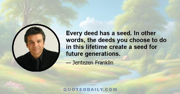 Every deed has a seed. In other words, the deeds you choose to do in this lifetime create a seed for future generations.