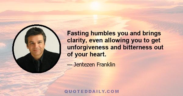 Fasting humbles you and brings clarity, even allowing you to get unforgiveness and bitterness out of your heart.