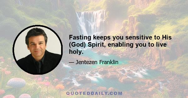 Fasting keeps you sensitive to His (God) Spirit, enabling you to live holy.