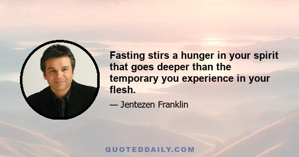 Fasting stirs a hunger in your spirit that goes deeper than the temporary you experience in your flesh.