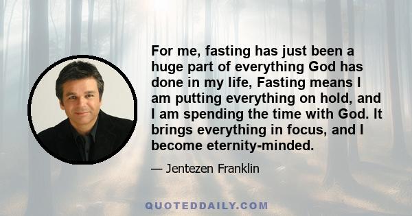 For me, fasting has just been a huge part of everything God has done in my life, Fasting means I am putting everything on hold, and I am spending the time with God. It brings everything in focus, and I become