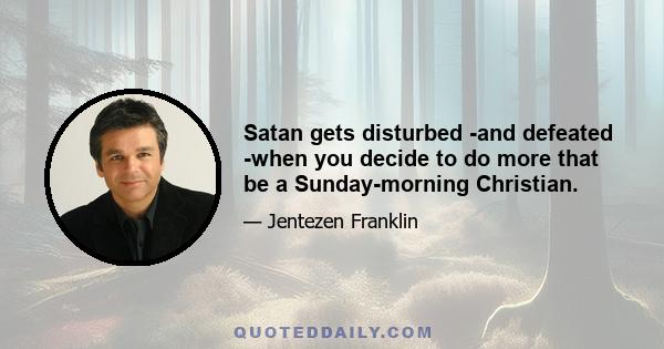 Satan gets disturbed -and defeated -when you decide to do more that be a Sunday-morning Christian.